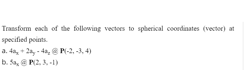 Transform each of the following vectors to spherical coordinates (vector) at
specified points.
а. 4аx + 2аy - 4а, @ P(-2, -3, 4)
b. 5a, @ P(2, 3, -1)
