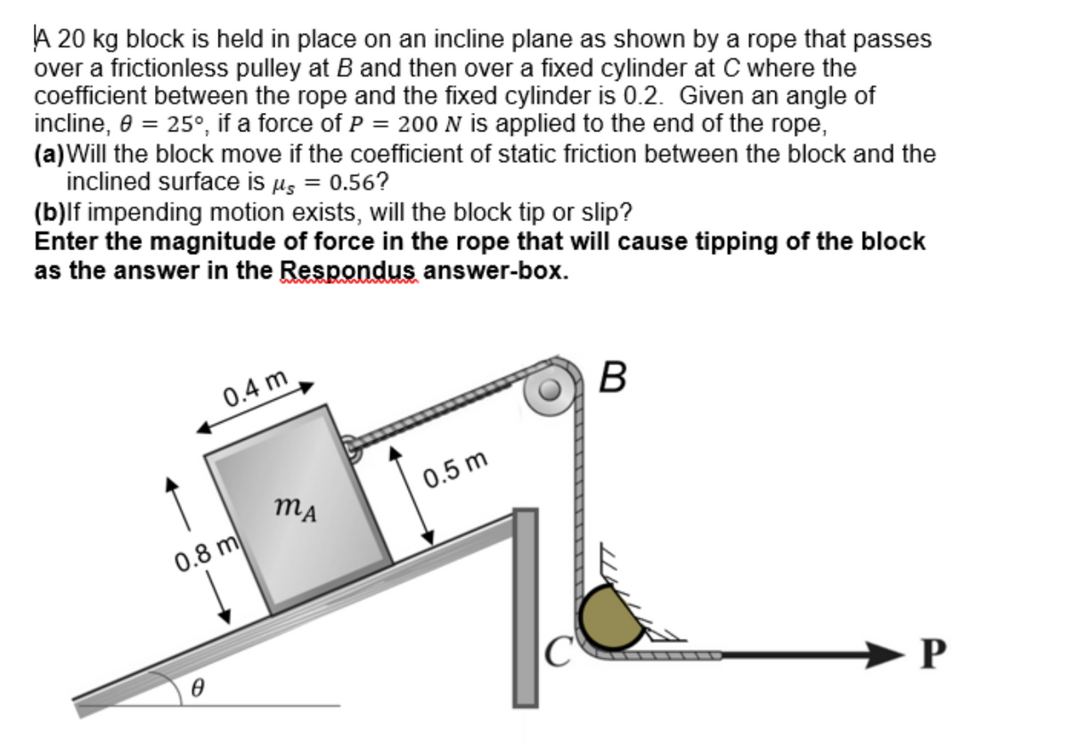 A 20 kg block is held in place on an incline plane as shown by a rope that passes
over a frictionless pulley at B and then over a fixed cylinder at C where the
coefficient between the rope and the fixed cylinder is 0.2. Given an angle of
incline, 0 = 25°, if a force of P = 200 N is applied to the end of the rope,
(a) Will the block move if the coefficient of static friction between the block and the
inclined surface is μ = 0.56?
(b)lf impending motion exists, will the block tip or slip?
Enter the magnitude of force in the rope that will cause tipping of the block
as the answer in the Respondus answer-box.
0.4 m
0.8 m
Ө
MA
0.5 m
C
B
P