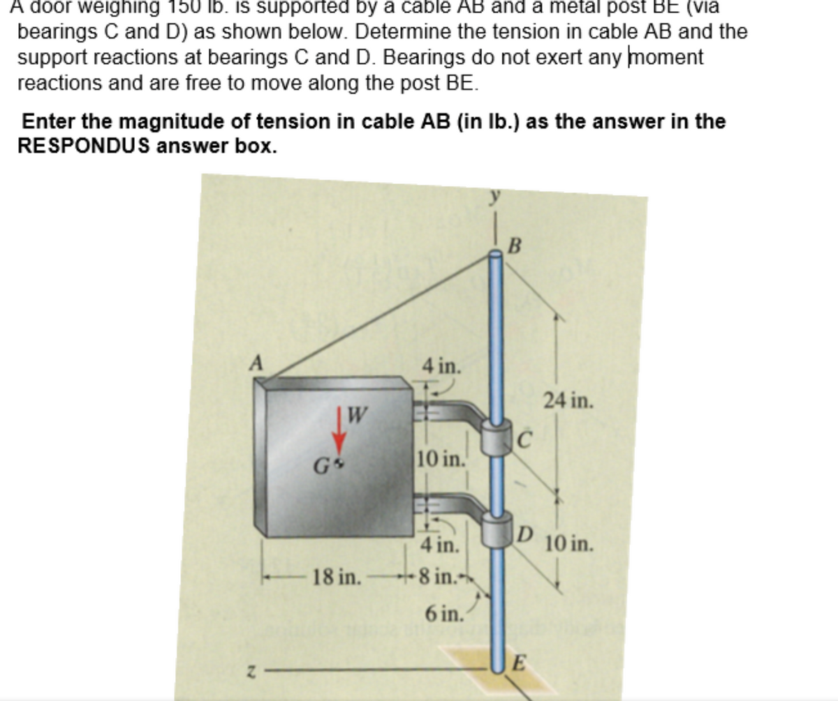 A door weighing 150 lb. is supported by a cable AB and a metal post BE (via
bearings C and D) as shown below. Determine the tension in cable AB and the
support reactions at bearings C and D. Bearings do not exert any moment
reactions and are free to move along the post BE.
Enter the magnitude of tension in cable AB (in lb.) as the answer in the
RESPONDUS answer box.
A
2-
Go
W
18 in.
4 in.
10 in.
EE
4 in.
8 in.
6 in.
B
C
24 in.
D 10 in.
E