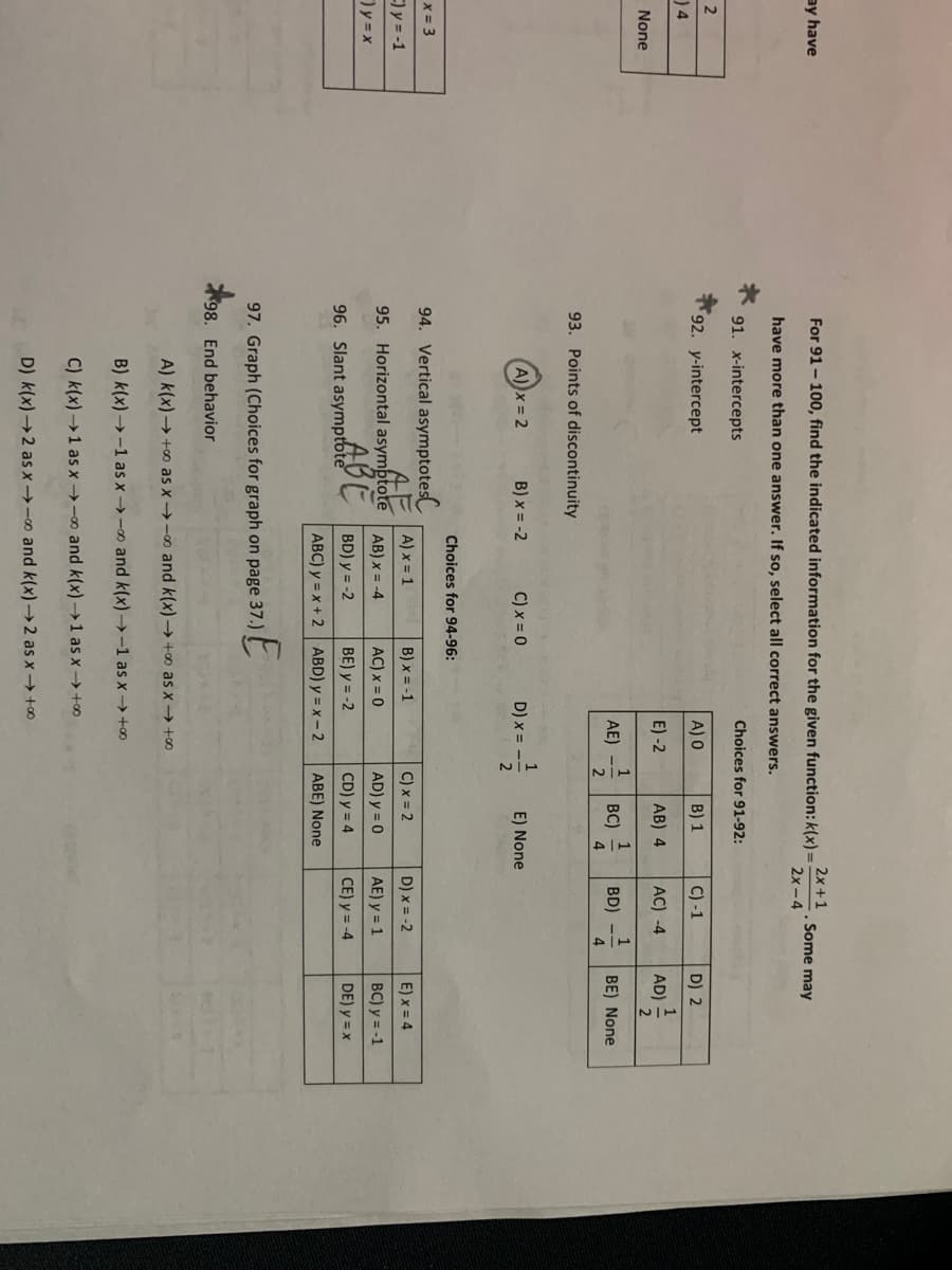 ay have
For 91 - 100, find the indicated information for the given function: k(x)=
2x +1
Some may
2x -4
have more than one answer. If so, select all correct answers.
91. x-intercepts
Choices for 91-92:
2
92. y-intercept
A) O
B) 1
C) -1
D) 2
) 4
1
E) -2
AB) 4
AC) -4
AD) =
None
1
BC)
1
AE)
BD)
BE) None
4
93. Points of discontinuity
x = 2
B) x = -2
C) x = 0
1
D) x =
E) None
Choices for 94-96:
x = 3
94. Vertical asymptotes
E)y = -1
A) x = 1
B) x = -1
C) x = 2
D) x = -2
E) x = 4
95. Horizontal asymptote
AB) x = -4
AC) x = 0
AD) y = 0
AE) y = 1
BC) y = -1
ABE
96. Slant asymptbte
BD) y = -2
BE) y = -2
CD) y = 4
CE) y = -4
DE) y = x
ABC) y = x + 2 ABD) y = x- 2
ABE) None
97. Graph (Choices for graph on page 37.)
98. End behavior
A) k(x) → +o as x-0 and k(x) → +∞ as x → +0
B) k(x) → -1 as x →-o and k(x) →-1 as x → +0
C) k(x) →1 as x →-∞ and k(x) → 1 as x –→ +∞
D) k(x)→2 as x→-∞ and k(x)→ 2 as x → +0
