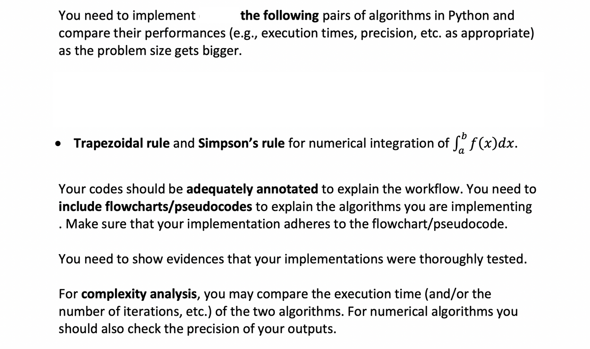 You need to implement the following pairs of algorithms in Python and
compare their performances (e.g., execution times, precision, etc. as appropriate)
as the problem size gets bigger.
• Trapezoidal rule and Simpson's rule for numerical integration of f(x) dx.
Your codes should be adequately annotated to explain the workflow. You need to
include flowcharts/pseudocodes to explain the algorithms you are implementing
Make sure that your implementation adheres to the flowchart/pseudocode.
You need to show evidences that your implementations were thoroughly tested.
For complexity analysis, you may compare the execution time (and/or the
number of iterations, etc.) of the two algorithms. For numerical algorithms you
should also check the precision of your outputs.
.