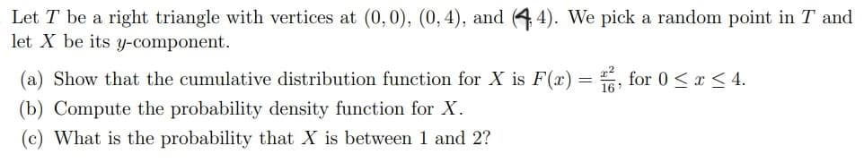 Let T be a right triangle with vertices at (0,0), (0,4), and (4 4). We pick a random point in T and
let X be its y-component.
(a) Show that the cumulative distribution function for X is F(x) = , for 0 < x < 4.
(b) Compute the probability density function for X.
(c) What is the probability that X is between 1 and 2?
