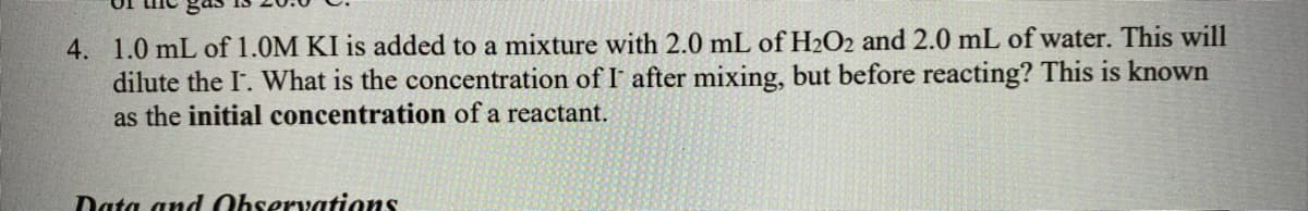 4. 1.0 mL of 1.0M KI is added to a mixture with 2.0 mL of H2O2 and 2.0 mL of water. This will
dilute the I. What is the concentration of I after mixing, but before reacting? This is known
as the initial concentration of a reactant.
Data and Observations
