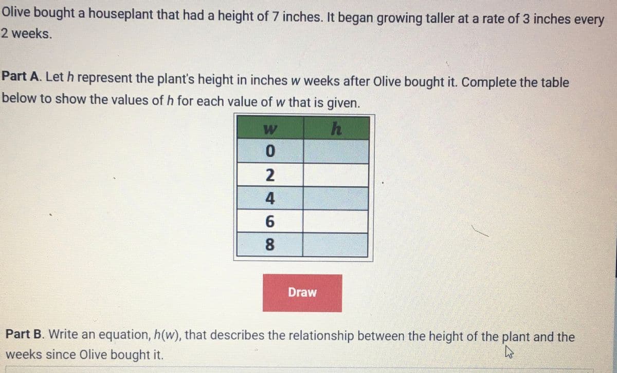 Olive bought a houseplant that had a height of 7 inches. It began growing taller at a rate of 3 inches every
2 weeks.
Part A. Let h represent the plant's height in inches w weeks after Olive bought it. Complete the table
below to show the values of h for each value of w that is given.
h
W
0
2
4
6
8
Draw
Part B. Write an equation, h(w), that describes the relationship between the height of the plant and the
weeks since Olive bought it.
