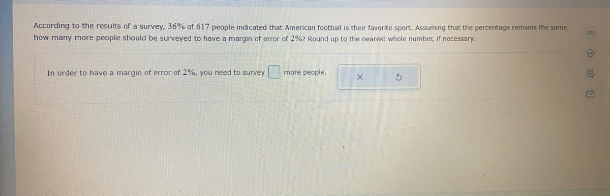 According to the results of a survey, 36% of 617 people indicated that American football is their favorite sport. Assuming that the percentage remains the same,
how many more people should be surveyed to have a margin of error of 2%? Round up to the nearest whole number, if necessary.
In order to have a margin of error of 2%, you need to survey
more people.
8 o 哈回
