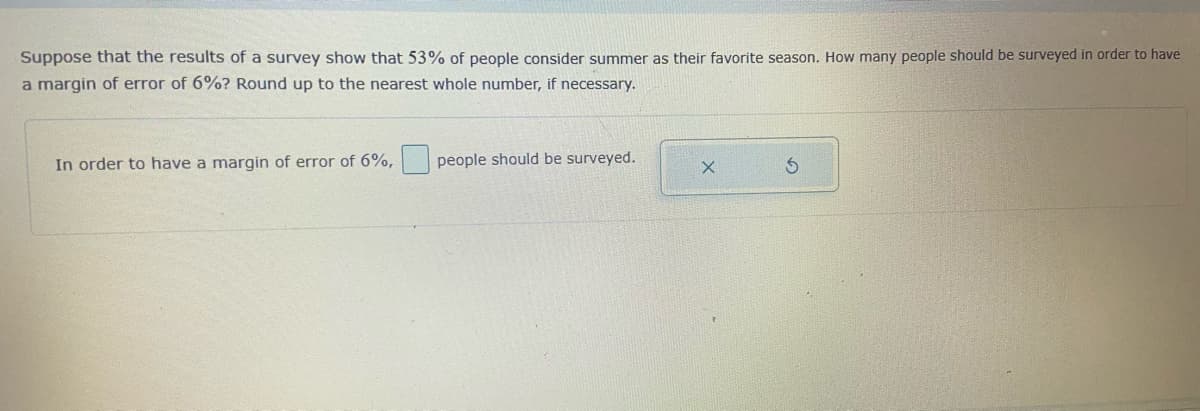 Suppose that the results of a survey show that 53% of people consider summer as their favorite season. How many people should be surveyed in order to have
a margin of error of 6%? Round up to the nearest whole number, if necessary.
In order to have a margin of error of 6%,
people should be surveyed.
