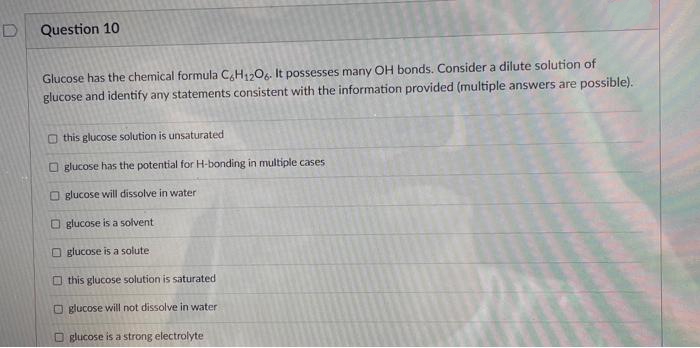 Question 10
Glucose has the chemical formula C6H12O6. It possesses many OH bonds. Consider a dilute solution of
glucose and identify any statements consistent with the information provided (multiple answers are possible).
this glucose solution is unsaturated
glucose has the potential for H-bonding in multiple cases
Oglucose will dissolve in water
Oglucose is a solvent
Oglucose is a solute
this glucose solution is saturated
Oglucose will not dissolve in water
glucose is a strong electrolyte