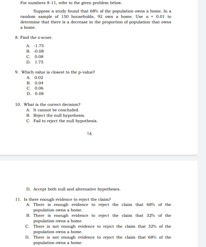 For numbers 8-11, refer to the given problem below.
Suppose a study found that 68% of the population owns a home. In a
random sample of 150 households, 92 own a home. Use a = 0.01 to
determine that there is a decrease in the proportion of population that owns
a home.
8. Find the z-score.
A. -1.75
B. -0.08
C. 0.08
D. 1.75
9. Which value is closest to the p-value?
A. 0.02
B. 0.04
C. 0.06
D. 0.08
10. What is the correct decision?
A. It cannot be concluded.
B. Reject the null hypothesis.
C. Fail to reject the null hypothesis.
16
D. Accept both null and alternative hypotheses.
11. Is there enough evidence to reject the claim?
A. There is enough evidence to reject the claim that 68% of the
population owns a home.
B.
There is enough evidence to reject the claim that 32% of the
population owns a home.
C. There is not enough evidence to reject the claim that 32% of the
population owns a home.
D.
reject the claim that 68% of the
There is not enough evidence to
population owns a home.