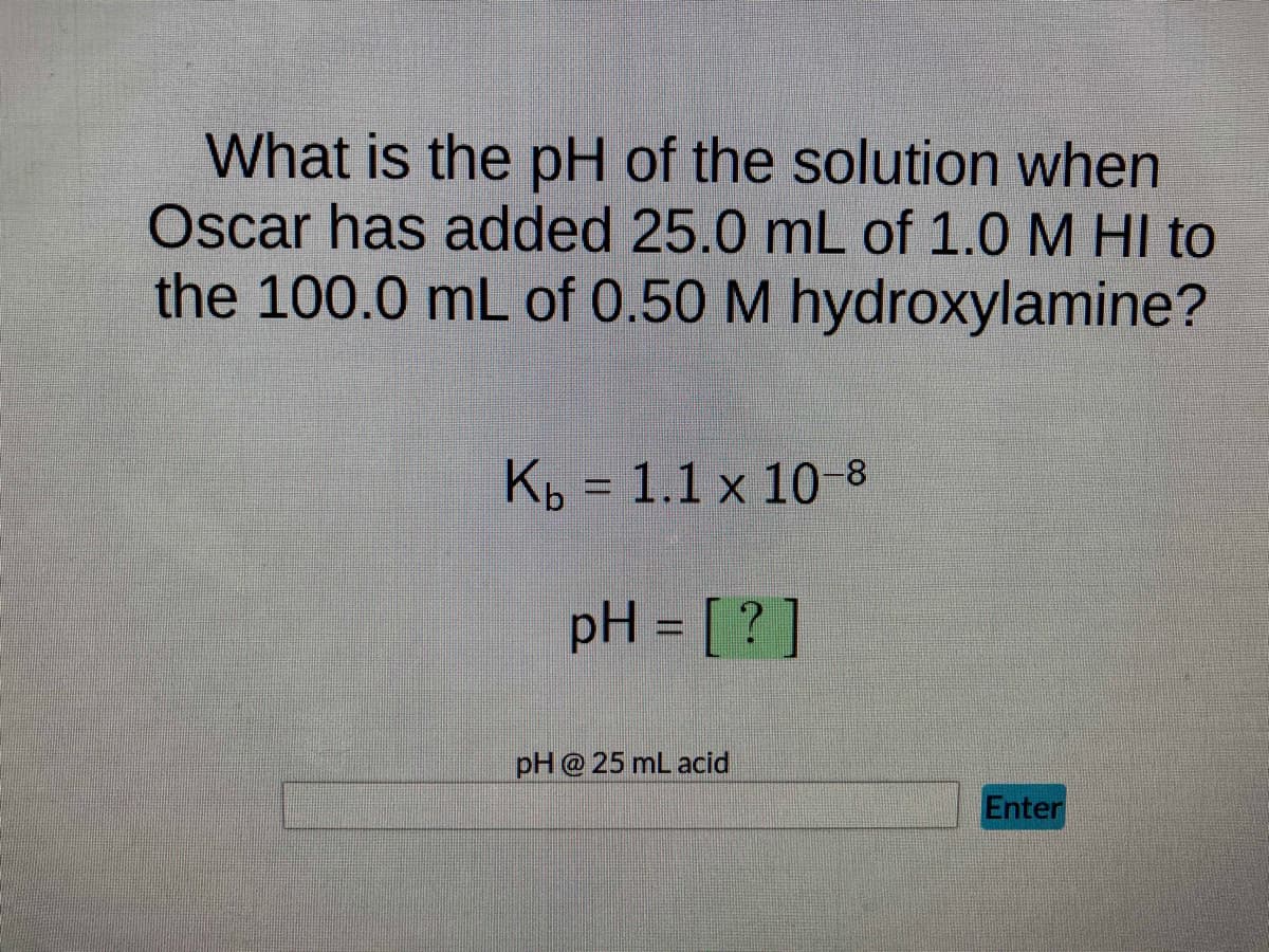 What is the pH of the solution when
Oscar has added 25.0 mL of 1.0 M HI to
the 100.0 mL of 0.50 M hydroxylamine?
Kb = 1.1 x 10-8
pH = [?]
pH @ 25 mL acid
Enter