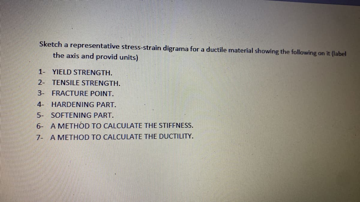 Sketch a representative stress-strain digrama for a ductile material showing the following on it (label
the axis and provid units).
1-
YIELD STRENGTH.
2- TENSILE STRENGTH.
3- FRACTURE POINT.
4-
HARDENING PART.
5- SOFTENING PART.
6- A METHOD TO CALCULATE THE STIFFNESS.
7- A METHOD TO CALCULATE THE DUCTILITY.
