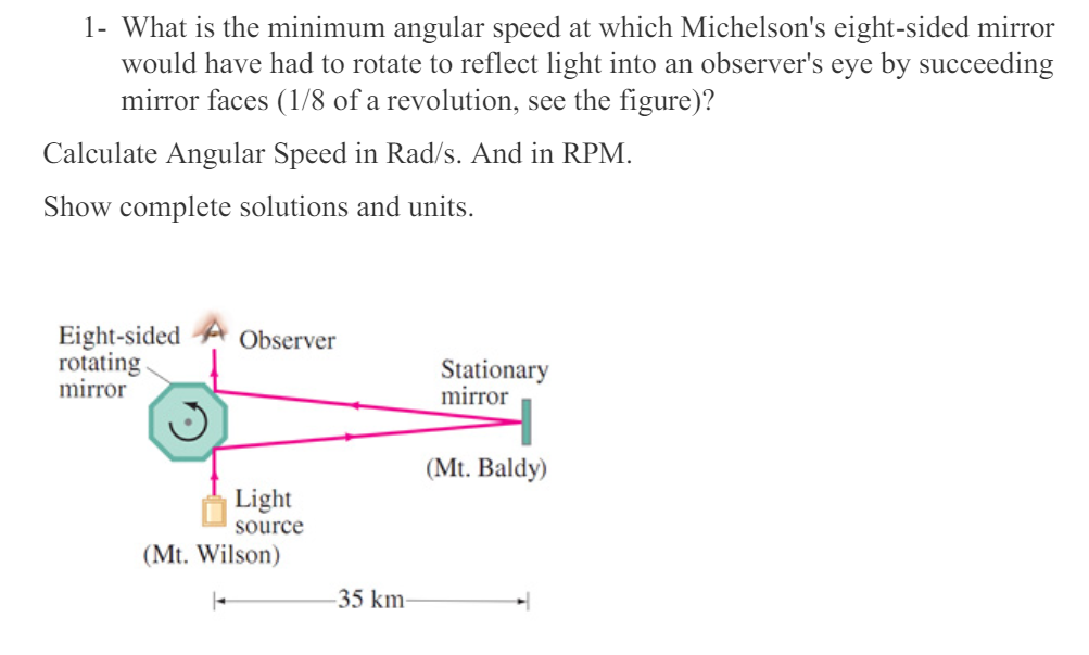 1- What is the minimum angular speed at which Michelson's eight-sided mirror
would have had to rotate to reflect light into an observer's eye by succeeding
mirror faces (1/8 of a revolution, see the figure)?
Calculate Angular Speed in Rad/s. And in RPM.
Show complete solutions and units.
Eight-sided
Observer
rotating
mirror
Stationary
mirror
Light
source
(Mt. Wilson)
(Mt. Baldy)
-35 km-