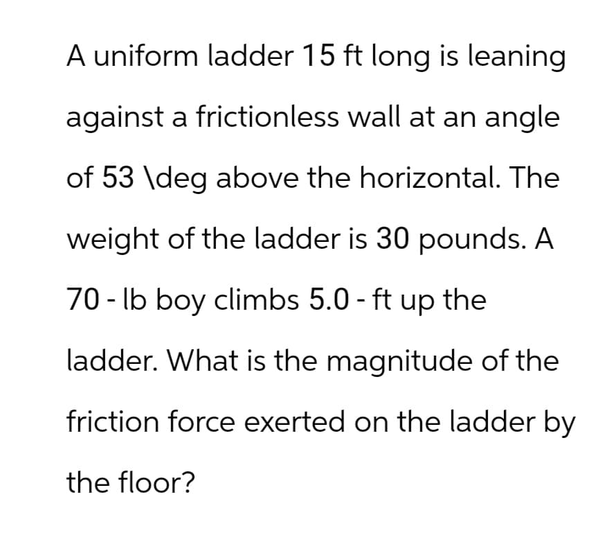 A uniform ladder 15 ft long is leaning.
against a frictionless wall at an angle
of 53 \deg above the horizontal. The
weight of the ladder is 30 pounds. A
70 lb boy climbs 5.0 - ft up the
-
ladder. What is the magnitude of the
friction force exerted on the ladder by
the floor?