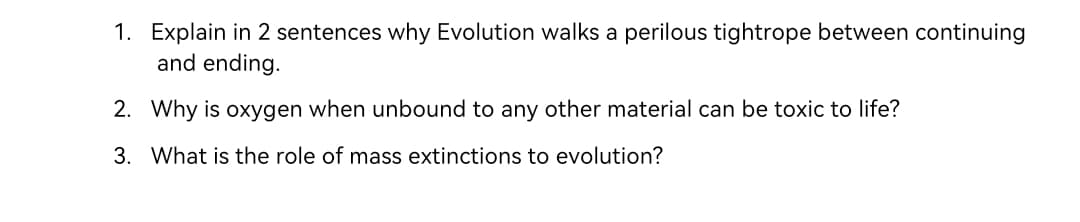 1. Explain in 2 sentences why Evolution walks a perilous tightrope between continuing
and ending.
2. Why is oxygen when unbound to any other material can be toxic to life?
3. What is the role of mass extinctions to evolution?
