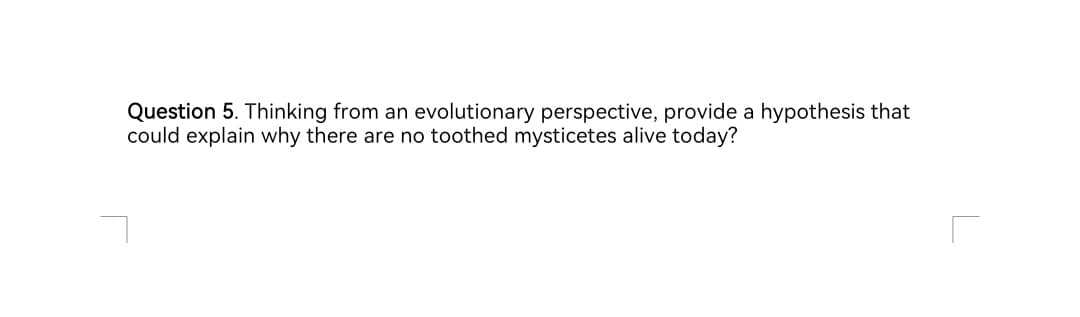 Question 5. Thinking from an evolutionary perspective, provide a hypothesis that
could explain why there are no toothed mysticetes alive today?
