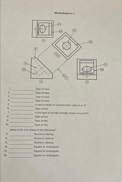 Worksheet 6-3
1.
Type of view
2.
Type of view
3.
Type of view
4.
Type of view
5.
Is view 4 easier to visualize than views 2 or 3?
6.
Type of line
7.
Is this type of line (6) normally shown on a print?
8.
Type of line
9.
Type of line
10.
Type of line
What is the true shape of the following?
11.
Round or oblong
12.
Round or oblong
13.
Round or oblong
14.
Square or rectangular
15.
Square or rectangular
16.
Square or rectangular
