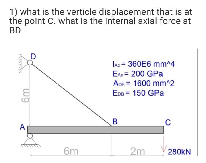 1) what is the verticle displacement that is at
the point C. what is the internal axial force at
BD
lac = 360E6 mm^4
EAc = 200 GPa
ADB = 1600 mm^2
EDB = 150 GPa
%3D
B
C
A
6m
2m
280KN
6m
