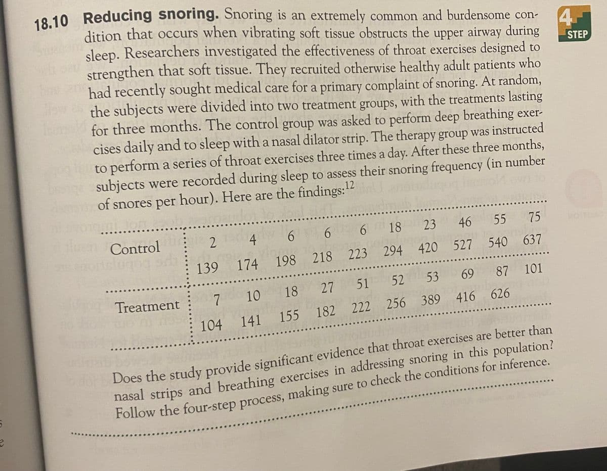 18.10 Reducing snoring. Snoring is an extremely common and burdensome con-
4.
dition that occurs when vibrating soft tissue obstructs the upper airway during
sleep. Researchers investigated the effectiveness of throat exercises designed to
STEP
strengthen that soft tissue. They recruited otherwise healthy adult patients who
had recently sought medical care for a primary complaint of snoring. At random,
the subjects were divided into two treatment groups, with the treatments lasting
for three months. The control group was asked to perform deep breathing exer-
cises daily and to sleep with a nasal dilator strip. The therapy group was instructed
to perform a series of throat exercises three times a day. After these three months,
subjects were recorded during sleep to assess their snoring frequency (in number
of snores per hour). Here are the findings:12
Hn Control
6 18 23 46 55 75
2
6 6
139 174 198 218 223 294 420 527 540 637
69 87 101
Ud Treatment
7 10 18 27 51 52 53
104 141 155 182 222 256 389 416 626
Does the study provide significant evidence that throat exercises are better than
nasal strips and breathing exercises in addressing snoring in this population?
Follow the four-step process, making sure to check the conditions for inference.

