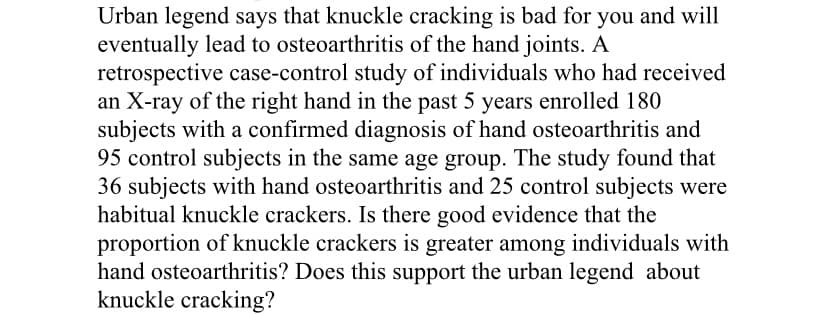 Urban legend says that knuckle cracking is bad for you and will
eventually lead to osteoarthritis of the hand joints. A
retrospective case-control study of individuals who had received
an X-ray of the right hand in the past 5 years enrolled 180
subjects with a confirmed diagnosis of hand osteoarthritis and
95 control subjects in the same age group. The study found that
36 subjects with hand osteoarthritis and 25 control subjects were
habitual knuckle crackers. Is there good evidence that the
proportion of knuckle crackers is greater among individuals with
hand osteoarthritis? Does this support the urban legend about
knuckle cracking?