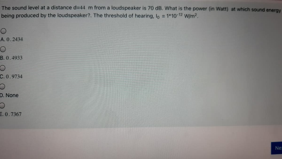The sound level at a distance d=44 m from a loudspeaker is 70 dB. What is the power (in Watt) at which sound energy
being produced by the loudspeaker?. The threshold of hearing, lo = 1*10-12 W/m².
A. 0.2434
B. 0.4933
C. 0.9734
D. None
E. 0.7367
Ne:
