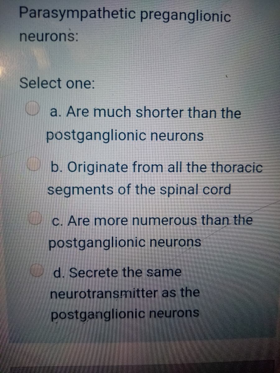 Parasympathetic preganglionic
neurons:
Select one:
a. Are much shorter than the
postganglionic neurons
b. Originate from all the thoracic
segments of the spinal cord
C. Are more numerous than the
postganglionic neurons
d. Secrete
same
neurotransmitter as the
postganglionic neurons
