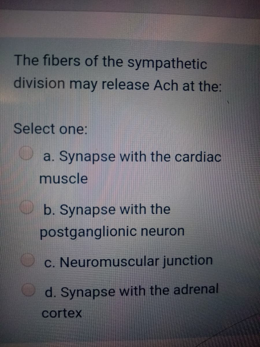 The fibers of the sympathetic
division may release Ach at the:
Select one:
a. Synapse with the cardiac
muscle
b. Synapse with the
postganglionic neuron
c. Neuromuscular junction
d. Synapse with the adrenal
cortex
