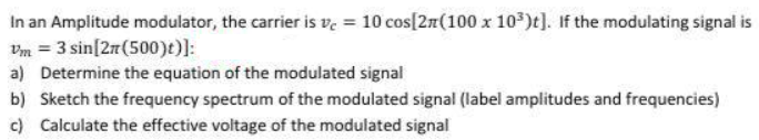 In an Amplitude modulator, the carrier is ve = 10 cos[2n(100 x 10*)t]. If the modulating signal is
Vm = 3 sin[2r(500)t)]:
a) Determine the equation of the modulated signal
b) Sketch the frequency spectrum of the modulated signal (label amplitudes and frequencies)
c) Calculate the effective voltage of the modulated signal
