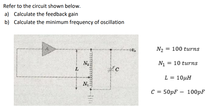 Refer to the circuit shown below.
a) Calculate the feedback gain
b) Calculate the minimum frequency of oscillation
N2 = 100 turns
Na
L
N1 = 10 turns
L = 10µH
N2
C =
с %3D 50pF — 100pF
Him
