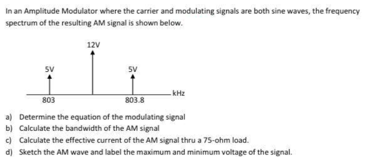 In an Amplitude Modulator where the carrier and modulating signals are both sine waves, the frequency
spectrum of the resulting AM signal is shown below.
12V
5V
5V
kHz
803
803.8
a) Determine the equation of the modulating signal
b) Calculate the bandwidth of the AM signal
c) Calculate the effective current of the AM signal thru a 75-ohm load.
d) Sketch the AM wave and label the maximum and minimum voltage of the signal.
