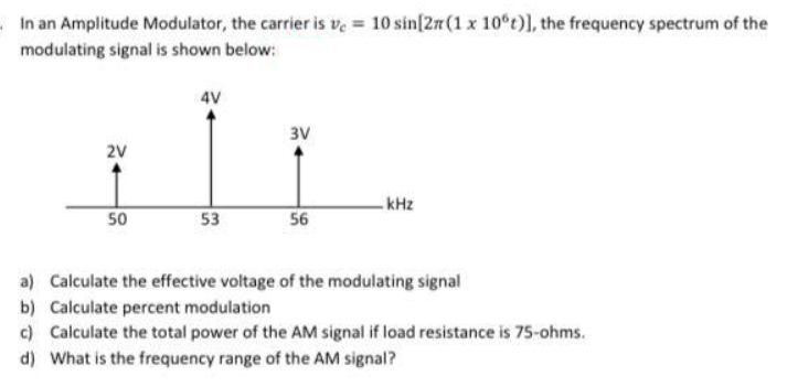 In an Amplitude Modulator, the carrier is ve = 10 sin[27 (1 x 10°t)), the frequency spectrum of the
modulating signal is shown below:
4V
3V
2V
-kHz
50
53
56
a) Calculate the effective voltage of the modulating signal
b) Calculate percent modulation
c) Calculate the total power of the AM signal if load resistance is 75-ohms.
d) What is the frequency range of the AM signal?
