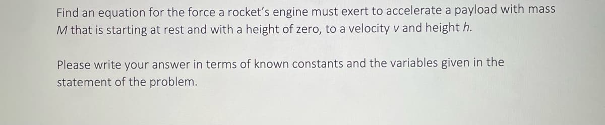 Find an equation for the force a rocket's engine must exert to accelerate a payload with mass
M that is starting at rest and with a height of zero, to a velocity v and height h.
Please write your answer in terms of known constants and the variables given in the
statement of the problem.
