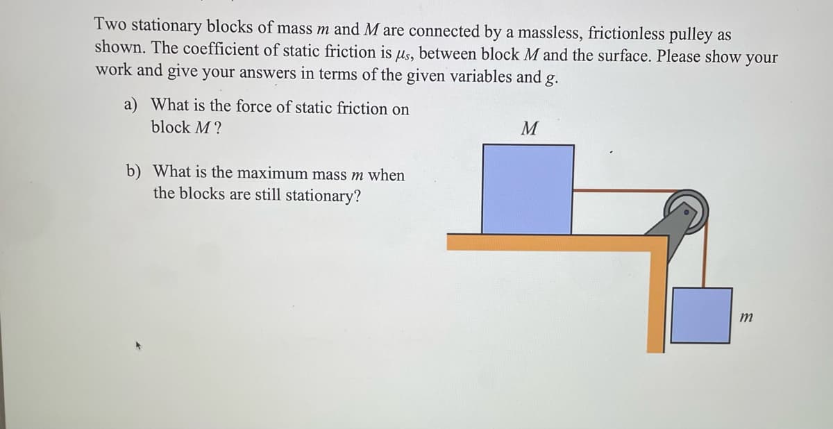 Two stationary blocks of mass m and M are connected by a massless, frictionless pulley as
shown. The coefficient of static friction is us, between block M and the surface. Please show your
work and give your answers in terms of the given variables and g.
a) What is the force of static friction on
block M?
b) What is the maximum mass m when
the blocks are still stationary?
M
m