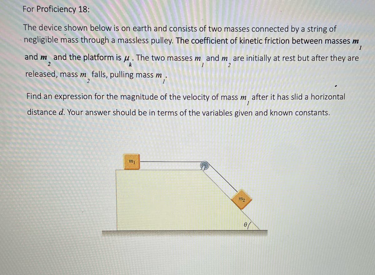 For Proficiency 18:
The device shown below is on earth and consists of two masses connected by a string of
negligible mass through a massless pulley. The coefficient of kinetic friction between masses m
1
and m and the platform is u. The two masses m and m are initially at rest but after they are
2
k
1
2
released, mass m falls, pulling mass m
2
1
Find an expression for the magnitude of the velocity of mass m after it has slid a horizontal
distance d. Your answer should be in terms of the variables given and known constants.
1
1721
1712
0