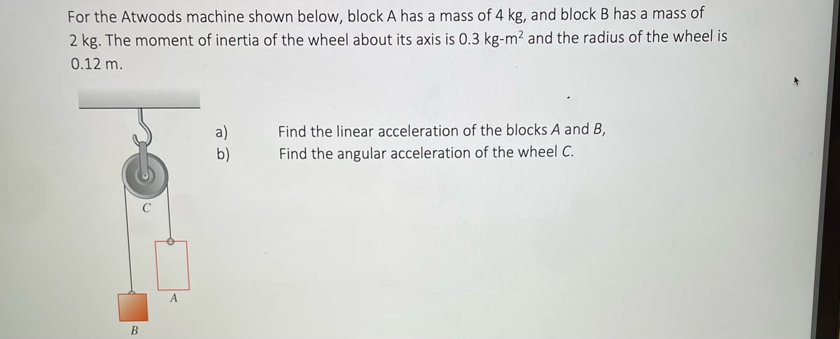 For the Atwoods machine shown below, block A has a mass of 4 kg, and block B has a mass of
2 kg. The moment of inertia of the wheel about its axis is 0.3 kg-m² and the radius of the wheel is
0.12 m.
B
A
a)
Find the linear acceleration of the blocks A and B,
Find the angular acceleration of the wheel C.