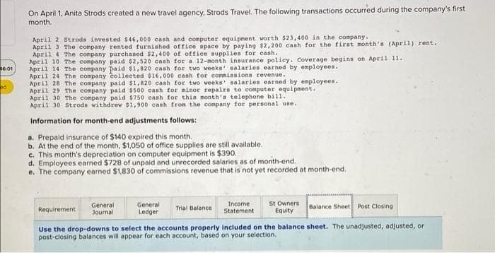 On April 1, Anita Strods created a new travel agency, Strods Travel. The following transactions occurred during the company's first
month.
April 2 Strods invested $46,000 cash and computer equipment worth $23,400 in the company.
April 3 The company rented furnished office apace by paying $2,200 canh for the firat month's (April) rent.
April 4 The company purchaned $2,400 of office nupplies for canh.
April 10 The company paid $2,520 cash for a 12-month insurance policy. Coverage begins on April 11.
April 14 The company paid $1,820 canh for two veeks salaries earned by employees.
April 24 The company collected $16,000 cash for comminsions revenue.
April 28 The company paid $1,820 cash for two veeks' nalaries earned by employees.
April 29 The company paid $500 cash for minor repaira to computer equipment.
April 30 The company paid $750 cash for this month'a telephone bill.
April 30 Stroda withdrew $1,900 cash from the conpany for personal use.
36:01
ed
Information for month-end adjustments follows:
a. Prepaid insurance of $140 expired this month.
b. At the end of the month, $1,050 of office supplies are still available.
c. This month's depreciation on computer equipment is $390.
d. Employees earned $728 of unpaid and unrecorded salaries as of month-end.
e. The company earned $1,830 of commissions revenue that is not yet recorded at month-end.
General
Journal
General
Ledger
Income
Statement
St Owners
Equity
Trial Balance
Balance Sheet Post Closing
Requirement
Use the drop-downs to select the accounts properly included on the balance sheet. The unadjusted, adjusted, or
post-closing balances will appear for each account, based on your selection.
