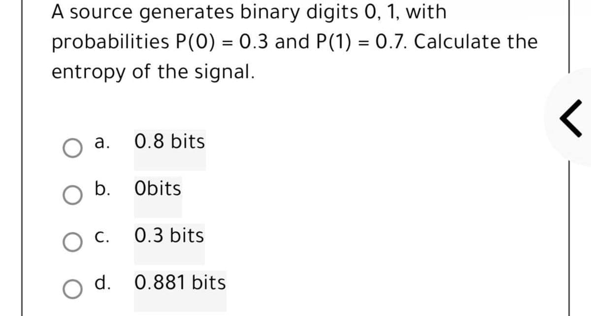 A source generates binary digits 0, 1, with
probabilities P(0) = 0.3 and P(1) = 0.7. Calculate the
entropy of the signal.
O a.
0.8 bits
<
b.
Obits
C.
0.3 bits
O d. 0.881 bits