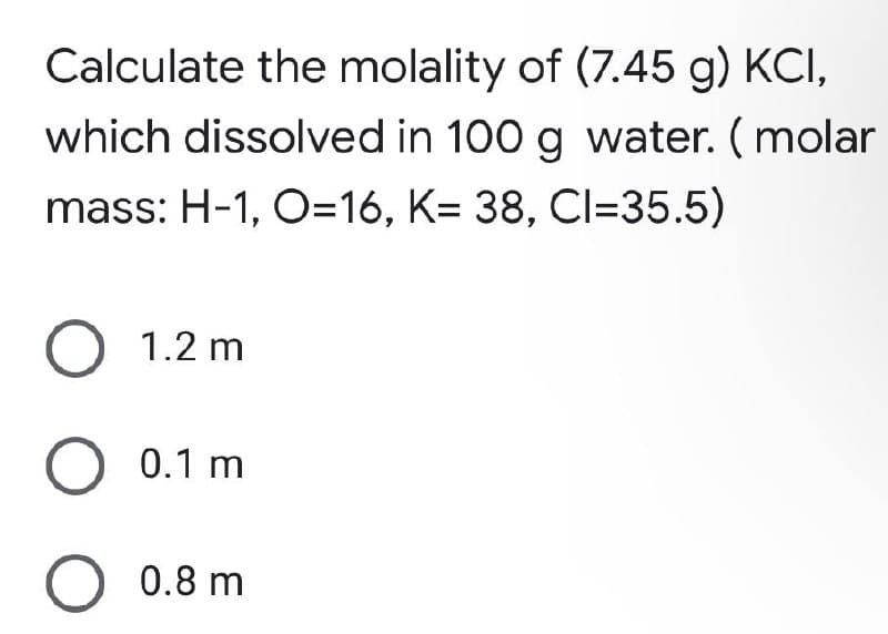 Calculate the molality of (7.45 g) KCI,
which dissolved in 100 g water. (molar
mass: H-1, O=16, K= 38, CI=35.5)
O 1.2 m
O 0.1 m
O 0.8 m