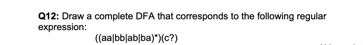 Q12: Draw a complete DFA that corresponds to the following regular
expression:
((aa|bb|ab|ba)*)(c?)
