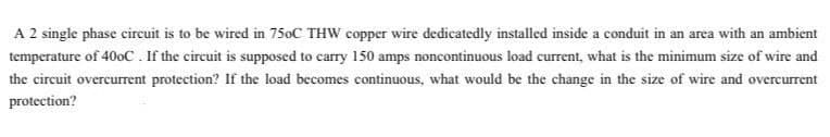 A 2 single phase circuit is to be wired in 750C THW copper wire dedicatedly installed inside a conduit in an area with an ambient
temperature of 40oC. If the circuit is supposed to carry 150 amps noncontinuous load current, what is the minimum size of wire and
the circuit overcurrent protection? If the load becomes continuous, what would be the change in the size of wire and overcurrent
protection?
