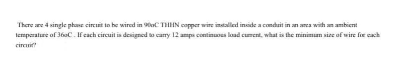 There are 4 single phase circuit to be wired in 900C THHN copper wire installed inside a conduit in an area with an ambient
temperature of 360C. If each circuit is designed to carry 12 amps continuous load current, what is the minimum size of wire for each
circuit?