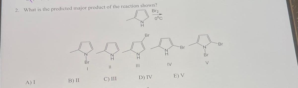 2. What is the predicted major producet of the reaction shown?
Br2
0°C
Br
Br
N
Br
མ་ ་ དེ ་ཡིན་ པས་འཛིན། འདུ་ཡིན་ པ་མཛད་པ་ཡིན། ཐོག་
|-
IL
IV
་N་
Br
|
A) I
B) II
С) Ш
D) IV
E) V
Br