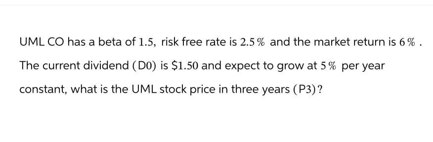 UML CO has a beta of 1.5, risk free rate is 2.5% and the market return is 6%.
The current dividend (D0) is $1.50 and expect to grow at 5% per year
constant, what is the UML stock price in three years (P3)?