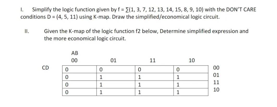 I. Simplify the logic function given by f = {(1, 3, 7, 12, 13, 14, 15, 8, 9, 10) with the DON'T CARE
conditions D = (4, 5, 11) using K-map. Draw the simplified/economical logic circuit.
II.
Given the K-map of the logic function f2 below, Determine simplified expression and
the more economical logic circuit.
CD
0
0
0
0
AB
00
0
1
1
1
01
0
1
1
1
11
0
1
1
1
10
00
01
11
10