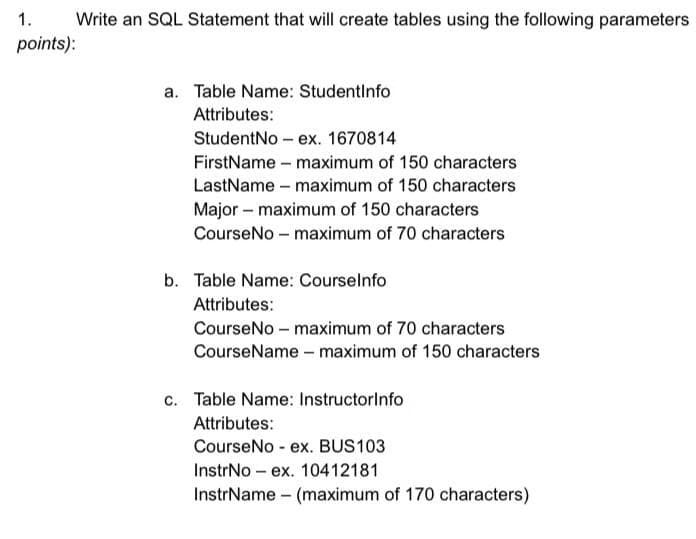 Write an SQL Statement that will create tables using the following parameters
1.
points):
a. Table Name: StudentInfo
Attributes:
StudentNo- ex. 1670814
FirstName - maximum of 150 characters
LastName - maximum of 150 characters
Major - maximum of 150 characters
CourseNo - maximum of 70 characters
b. Table Name: Courselnfo
Attributes:
CourseNo - maximum of 70 characters
CourseName - maximum of 150 characters
c. Table Name: Instructorinfo
Attributes:
CourseNo - ex. BUS103
InstrNo ex. 10412181
InstrName (maximum of 170 characters)