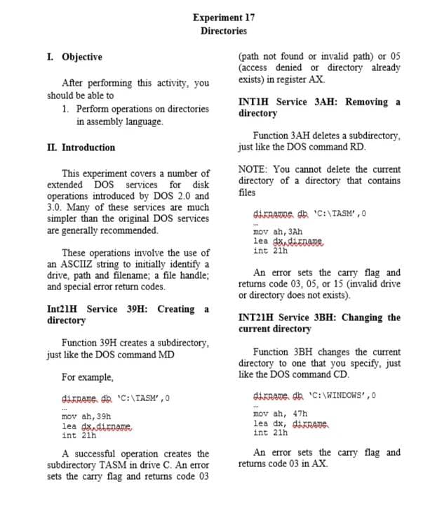 Experiment 17
Directories
I. Objective
After performing this activity, you
should be able to
1. Perform operations on directories
in assembly language.
II. Introduction
This experiment covers a number of
extended DOS services for disk
operations introduced by DOS 2.0 and
3.0. Many of these services are much
simpler than the original DOS services
are generally recommended.
These operations involve the use of
an ASCIIZ string to initially identify a
drive, path and filename; a file handle;
and special error return codes.
Int21H Service 39H: Creating a
directory
Function 39H creates a subdirectory,
just like the DOS command MD
For example,
diname, dh 'C:\TASM',0
mov ah, 39h
lea dx dirname
int 21h
A successful operation creates the
subdirectory TASM in drive C. An error
sets the carry flag and returns code 03
(path not found or invalid path) or 05
(access denied or directory already
exists) in register AX.
INTIH Service 3AH: Removing a
directory
Function 3AH deletes a subdirectory.
just like the DOS command RD.
NOTE: You cannot delete the current
directory of a directory that contains
files
dinamos dh 'C:\TASM',0
mov ah, 3Ah
lea dx.diename
int 21h
An error sets the carry flag and
returns code 03, 05, or 15 (invalid drive
or directory does not exists).
INT21H Service 3BH: Changing the
current directory
Function 3BH changes the current
directory to one that you specify, just
like the DOS command CD.
dirname, dh 'C:\WINDOWS', 0
mov ah, 47h
lea dx, diname.
int 21h
An error sets the carry flag and
returns code 03 in AX.