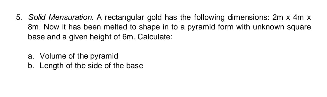 5. Solid Mensuration. A rectangular gold has the following dimensions: 2m x 4m x
8m. Now it has been melted to shape in to a pyramid form with unknown square
base and a given height of 6m. Calculate:
a. Volume of the pyramid
b. Length of the side of the base