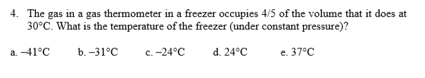 4. The gas in a gas thermometer in a freezer occupies 4/5 of the volume that it does at
30°C. What is the temperature of the freezer (under constant pressure)?
a. -41°C
b. -31°C
с. -24°С
d. 24°C
е. 37°С
