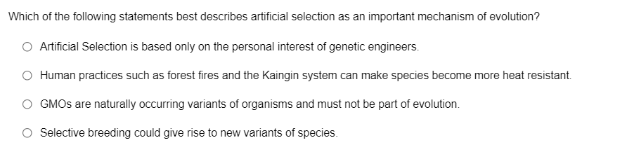 Which of the following statements best describes artificial selection as an important mechanism of evolution?
O Artificial Selection is based only on the personal interest of genetic engineers.
O Human practices such as forest fires and the Kaingin system can make species become more heat resistant.
O GMOS are naturally occurring variants of organisms and must not be part of evolution.
O Selective breeding could give rise to new variants of species.
