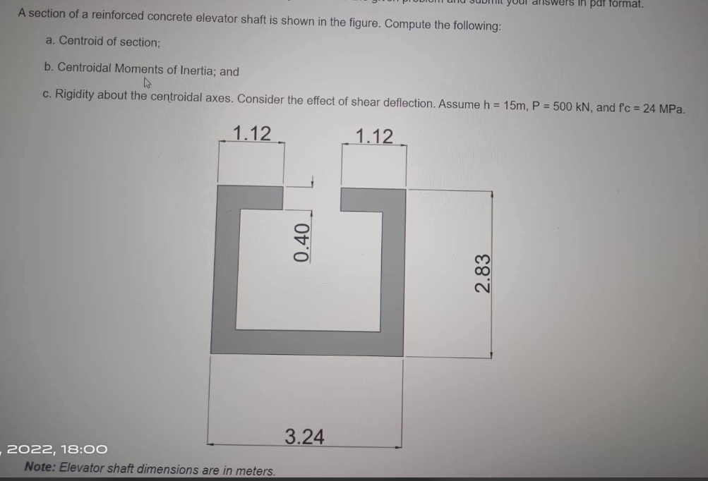 your answers in pat format.
A section of a reinforced concrete elevator shaft is shown in the figure. Compute the following:
a. Centroid of section;
b. Centroidal Moments of Inertia; and
4
c. Rigidity about the centroidal axes. Consider the effect of shear deflection. Assume h = 15m, P = 500 kN, and fc = 24 MPa.
1.12
1.12
2022, 18:00
Note: Elevator shaft dimensions are in meters.
0.40
3.24
2.83