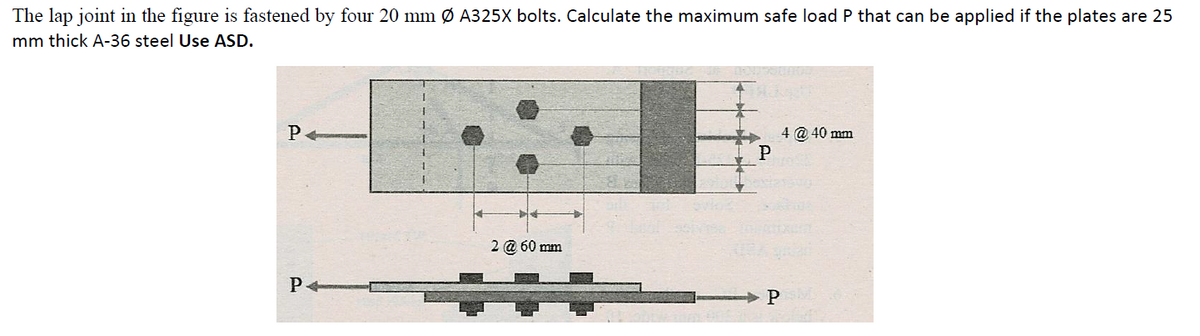 The lap joint in the figure is fastened by four 20 mm Ø A325X bolts. Calculate the maximum safe load P that can be applied if the plates are 25
mm thick A-36 steel Use ASD.
4 @ 40 mm
P
2 @ 60 mm
P
