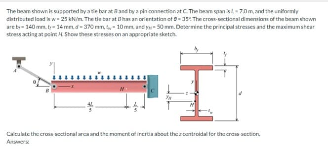 The beam shown is supported by a tie bar at B and by a pin connection at C. The beam span is L = 7.0 m, and the uniformly
distributed load is w=25 kN/m. The tie bar at B has an orientation of -35°. The cross-sectional dimensions of the beam shown
are by 140 mm, t = 14 mm, d = 370 mm, tw = 10 mm, and уH=50 mm. Determine the principal stresses and the maximum shear
stress acting at point H. Show these stresses on an appropriate sketch.
H.
15
Ун
Calculate the cross-sectional area and the moment of inertia about the z centroidal for the cross-section.
Answers: